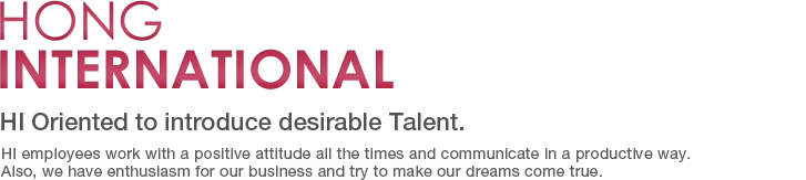 Hong International-HI Oriented to introduce desirable Talent. HI employees work with a positive attitude all the times and communicate in a productive way. Also, we have enthusiasm for our business and try to make our dreams come true.